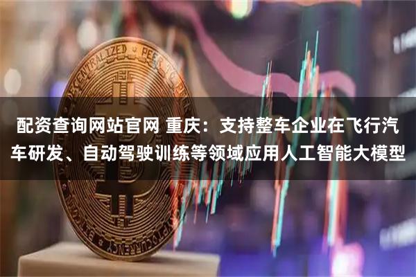 配资查询网站官网 重庆：支持整车企业在飞行汽车研发、自动驾驶训练等领域应用人工智能大模型