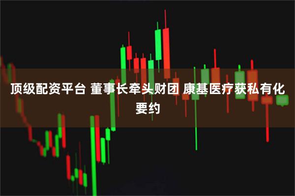 顶级配资平台 董事长牵头财团 康基医疗获私有化要约