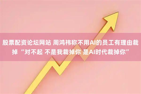 股票配资论坛网站 周鸿祎称不用AI的员工有理由裁掉 “对不起 不是我裁掉你 是AI时代裁掉你”