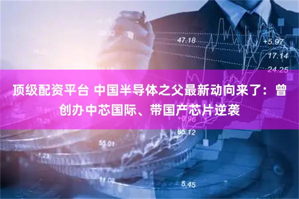 顶级配资平台 中国半导体之父最新动向来了：曾创办中芯国际、带国产芯片逆袭