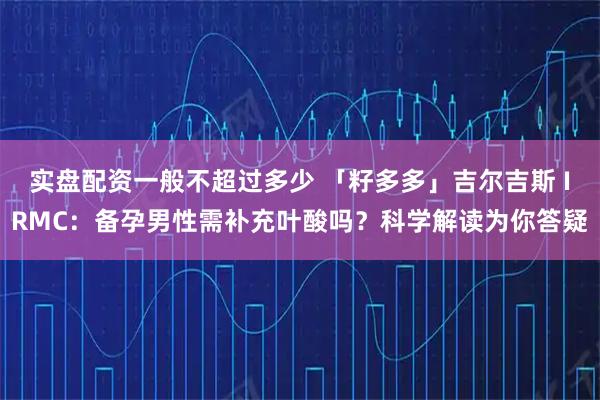 实盘配资一般不超过多少 「籽多多」吉尔吉斯 IRMC：备孕男性需补充叶酸吗？科学解读为你答疑