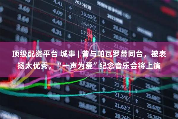 顶级配资平台 城事 | 曾与帕瓦罗蒂同台，被表扬太优秀，“一声为爱”纪念音乐会将上演