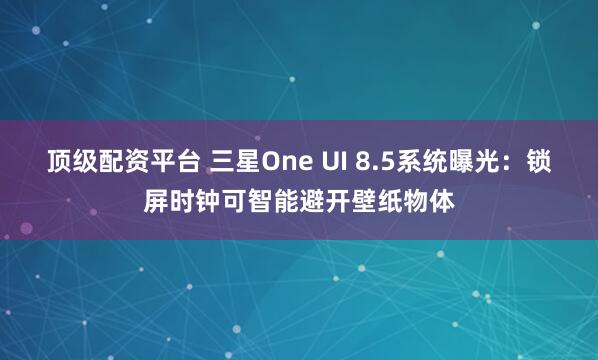 顶级配资平台 三星One UI 8.5系统曝光：锁屏时钟可智能避开壁纸物体
