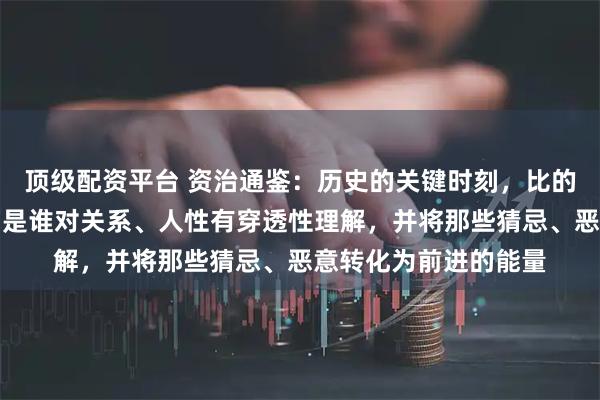 顶级配资平台 资治通鉴：历史的关键时刻，比的不是谁拥有得多，而是谁对关系、人性有穿透性理解，并将那些猜忌、恶意转化为前进的能量