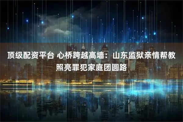 顶级配资平台 心桥跨越高墙：山东监狱亲情帮教照亮罪犯家庭团圆路