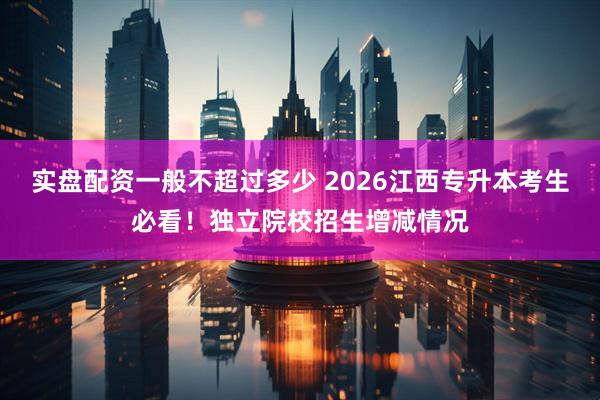 实盘配资一般不超过多少 2026江西专升本考生必看！独立院校招生增减情况