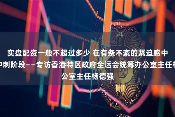 实盘配资一般不超过多少 在有条不紊的紧迫感中进入冲刺阶段——专访香港特区政府全运会统筹办公室主任杨德强