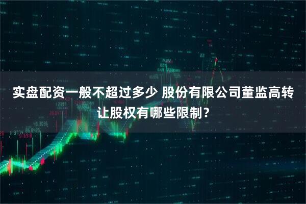 实盘配资一般不超过多少 股份有限公司董监高转让股权有哪些限制？